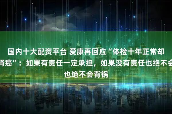 国内十大配资平台 爱康再回应“体检十年正常却突患肾癌”：如果有责任一定承担，如果没有责任也绝不会背锅