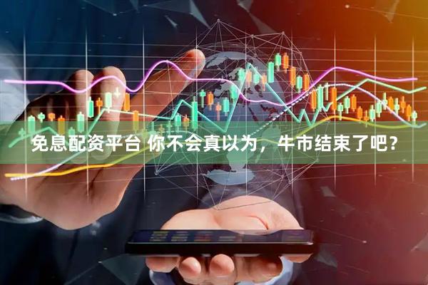 免息配资平台 你不会真以为，牛市结束了吧？