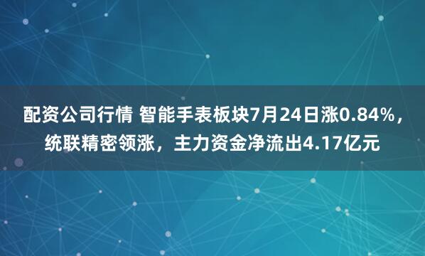 配资公司行情 智能手表板块7月24日涨0.84%，统联精密领涨，主力资金净流出4.17亿元