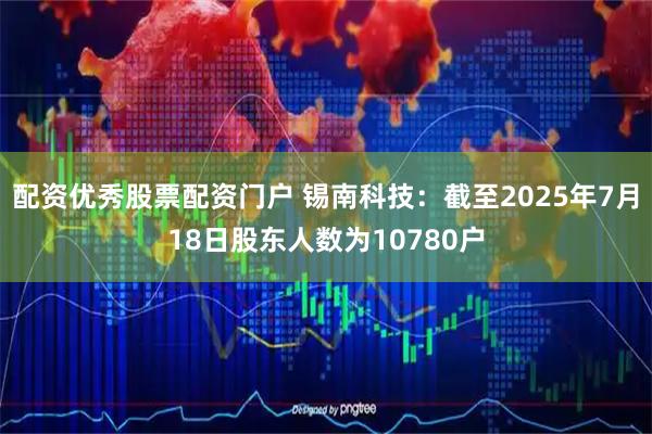 配资优秀股票配资门户 锡南科技：截至2025年7月18日股东人数为10780户