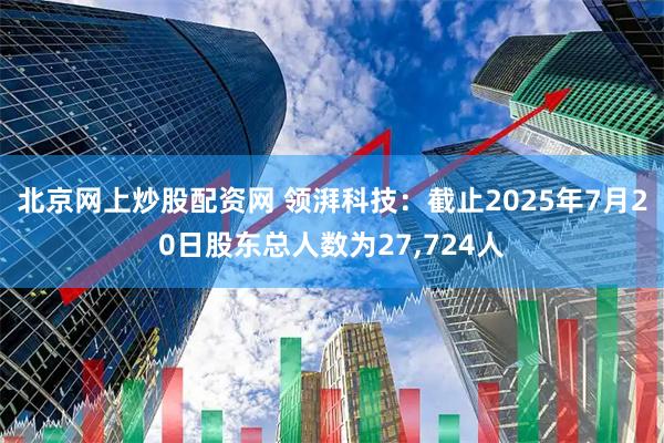 北京网上炒股配资网 领湃科技：截止2025年7月20日股东总人数为27,724人