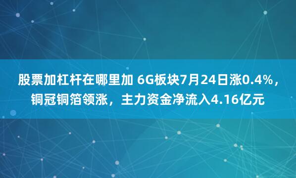 股票加杠杆在哪里加 6G板块7月24日涨0.4%，铜冠铜箔领涨，主力资金净流入4.16亿元