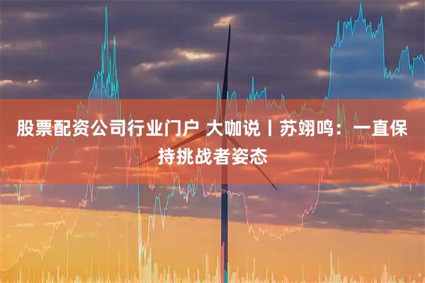 股票配资公司行业门户 大咖说丨苏翊鸣：一直保持挑战者姿态